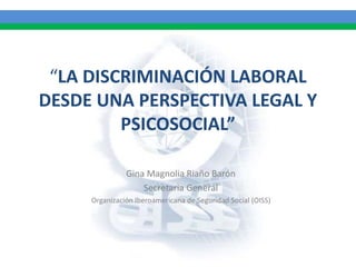 “LA DISCRIMINACIÓN LABORAL
DESDE UNA PERSPECTIVA LEGAL Y
PSICOSOCIAL”
Gina Magnolia Riaño Barón
Secretaria General
Organización Iberoamericana de Seguridad Social (OISS)
 