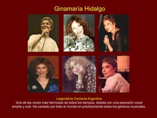 Ginamaría Hidalgo
Legendaria Cantante Argentina
Una de las voces mas hermosas de todos los tiempos, dotada con una expresión vocal
amplia y sutil. Ha cantado por todo el mundo en prácticamente todos los géneros musicales.
 