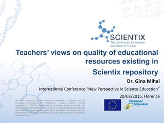 Teachers’ views on quality of educational
resources existing in
Scientix repository
The work presented in this document/ workshop is supported by the
European Commission’s FP7 programme – project Scientix 2 (Grant
agreement N. 337250), coordinated by European Schoolnet (EUN). The
content of this document/workshop is the sole responsibility of the organizer
and it does not represent the opinion of the European Commission, and the
Commission is not responsible for any use that might be made of information
contained herein.
Dr. Gina Mihai
International Conference “New Perspective in Science Education”
20/03/2015, Florence
 
