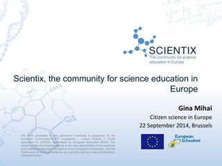 Scientix, the community for science education in
Europe
The work presented in this document/ workshop is supported by the
European Commission’s FP7 programme – project Scientix 2 (Grant
agreement N. 337250), coordinated by European Schoolnet (EUN). The
content of this document/workshop is the sole responsibility of the organizer
and it does not represent the opinion of the European Commission, and the
Commission is not responsible for any use that might be made of information
contained herein.
Gina Mihai
Citizen science in Europe
22 September 2014, Brussels
 