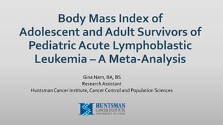 Body Mass Index of
Adolescent and Adult Survivors of
Pediatric Acute Lymphoblastic
Leukemia – A Meta-Analysis
Gina Nam, BA, BS
Research Assistant
HuntsmanCancer Institute, Cancer Control and Population Sciences
 