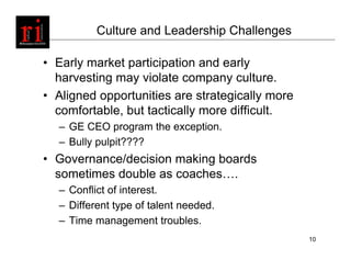 Culture and Leadership Challenges

• Early market participation and early
  harvesting may violate company culture.
• Aligned opportunities are strategically more
  comfortable, but tactically more difficult.
  – GE CEO program the exception.
  – Bully pulpit????
• Governance/decision making boards
  sometimes double as coaches….
  – Conflict of interest.
  – Different type of talent needed.
  – Time management troubles.
                                                 10
 