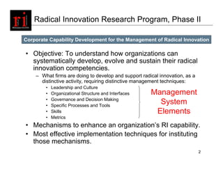 Radical Innovation Research Program, Phase II

Corporate Capability Development for the Management of Radical Innovation

• Objective: To understand how organizations can
  systematically develop, evolve and sustain their radical
  innovation competencies.
    – What firms are doing to develop and support radical innovation, as a
      distinctive activity, requiring distinctive management techniques:
        •   Leadership and Culture
        •   Organizational Structure and Interfaces   Management
        •   Governance and Decision Making
        •   Specific Processes and Tools
                                                        System
        •   Skills                                     Elements
        •   Metrics
• Mechanisms to enhance an organization’s RI capability.
• Most effective implementation techniques for instituting
  those mechanisms.
                                                                             2
 