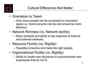 Cultural Differences that Matter

• Orientation to Talent
   – Only some people can be successful in innovation
     space vs. most everyone can be and should be multi-
     dextrous.
• Network Richness (vs. Network sterility)
   – Many contacts and ability to tap expertise of internal
     and external networks.
• Resource Fluidity (vs. Rigidity)
   – Flexibility to borrow and trade the right people.
• Organizational Fluidity (vs. Rigidity)
   – Ability to create new structures to accommodate new
     businesses that do not fit.
                                                              6
 