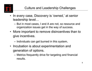 Culture and Leadership Challenges

• In every case, Discovery is ‘owned,’ at senior
  leadership level…
  – But in most cases, I and A are not, so resource and
    organization issues get in the way of success.
• More important to remove disincentives than to
  give incentives.
  – Individuals can get burned in this system.
• Incubation is about experimentation and
  generation of options.
  – Metrics frequently drive for targeting and financial
    results.
                                                           9
 