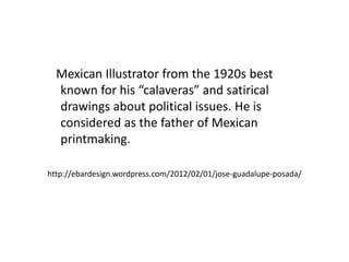 Mexican Illustrator from the 1920s best
known for his “calaveras” and satirical
drawings about political issues. He is
considered as the father of Mexican
printmaking.
http://ebardesign.wordpress.com/2012/02/01/jose-guadalupe-posada/
 