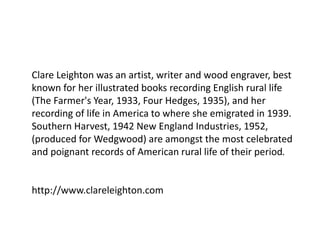 Clare Leighton was an artist, writer and wood engraver, best
known for her illustrated books recording English rural life
(The Farmer's Year, 1933, Four Hedges, 1935), and her
recording of life in America to where she emigrated in 1939.
Southern Harvest, 1942 New England Industries, 1952,
(produced for Wedgwood) are amongst the most celebrated
and poignant records of American rural life of their period.
http://www.clareleighton.com
 