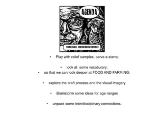 • Play with relief samples, carve a stamp
• look at some vocabulary:
• so that we can look deeper at FOOD AND FARMING:
• explore the craft process and the visual imagery
• Brainstorm some ideas for age ranges
• unpack some interdisciplinary connections.
 