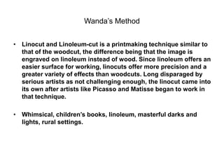 Wanda’s Method
• Linocut and Linoleum-cut is a printmaking technique similar to
that of the woodcut, the difference being that the image is
engraved on linoleum instead of wood. Since linoleum offers an
easier surface for working, linocuts offer more precision and a
greater variety of effects than woodcuts. Long disparaged by
serious artists as not challenging enough, the linocut came into
its own after artists like Picasso and Matisse began to work in
that technique.
• Whimsical, children’s books, linoleum, masterful darks and
lights, rural settings.
 