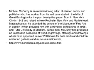 • Michael McCurdy is an award-winning artist, illustrator, author and
publisher who has worked from his red barn studio in the hills of
Great Barrington for the past twenty-five years. Born in New York
City in 1942 and raised in New Rochelle, New York and Marblehead,
Massachusetts, he attended the school of the Museum of Fine Arts
in Boston (which provided him with a traveling scholarship in 1966),
and Tufts University in Medford. Since then, McCurdy has produced
an impressive collection of wood engravings, etchings and drawings
which have appeared in over 200 books for both adults and children
and at art galleries and museums nationwide.
• http://www.berkshares.org/about/michael.htm
 