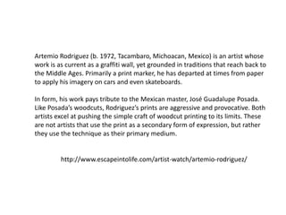 Artemio Rodriguez (b. 1972, Tacambaro, Michoacan, Mexico) is an artist whose
work is as current as a graffiti wall, yet grounded in traditions that reach back to
the Middle Ages. Primarily a print marker, he has departed at times from paper
to apply his imagery on cars and even skateboards.
In form, his work pays tribute to the Mexican master, José Guadalupe Posada.
Like Posada’s woodcuts, Rodriguez’s prints are aggressive and provocative. Both
artists excel at pushing the simple craft of woodcut printing to its limits. These
are not artists that use the print as a secondary form of expression, but rather
they use the technique as their primary medium.
http://www.escapeintolife.com/artist-watch/artemio-rodriguez/
 