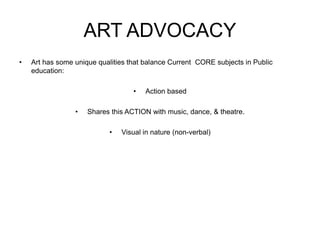 ART ADVOCACY
• Art has some unique qualities that balance Current CORE subjects in Public
education:
• Action based
• Shares this ACTION with music, dance, & theatre.
• Visual in nature (non-verbal)
 