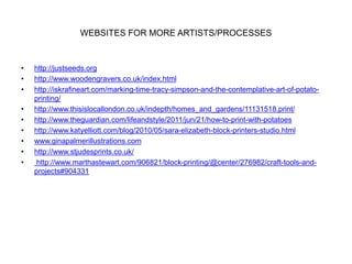 WEBSITES FOR MORE ARTISTS/PROCESSES
• http://justseeds.org
• http://www.woodengravers.co.uk/index.html
• http://iskrafineart.com/marking-time-tracy-simpson-and-the-contemplative-art-of-potato-
printing/
• http://www.thisislocallondon.co.uk/indepth/homes_and_gardens/11131518.print/
• http://www.theguardian.com/lifeandstyle/2011/jun/21/how-to-print-with-potatoes
• http://www.katyelliott.com/blog/2010/05/sara-elizabeth-block-printers-studio.html
• www.ginapalmerillustrations.com
• http://www.stjudesprints.co.uk/
• http://www.marthastewart.com/906821/block-printing/@center/276982/craft-tools-and-
projects#904331
 