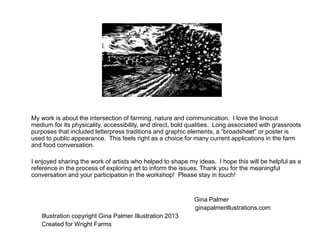 My work is about the intersection of farming, nature and communication. I love the linocut
medium for its physicality, accessibility, and direct, bold qualities. Long associated with grassroots
purposes that included letterpress traditions and graphic elements, a “broadsheet” or poster is
used to public appearance. This feels right as a choice for many current applications in the farm
and food conversation.
I enjoyed sharing the work of artists who helped to shape my ideas. I hope this will be helpful as a
reference in the process of exploring art to inform the issues. Thank you for the meaningful
conversation and your participation in the workshop! Please stay in touch!
Gina Palmer
ginapalmerillustrations.com
Illustration copyright Gina Palmer Illustration 2013
Created for Wright Farms
 