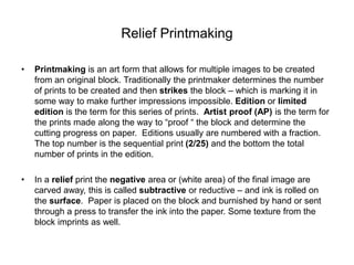 Relief Printmaking
• Printmaking is an art form that allows for multiple images to be created
from an original block. Traditionally the printmaker determines the number
of prints to be created and then strikes the block – which is marking it in
some way to make further impressions impossible. Edition or limited
edition is the term for this series of prints. Artist proof (AP) is the term for
the prints made along the way to “proof “ the block and determine the
cutting progress on paper. Editions usually are numbered with a fraction.
The top number is the sequential print (2/25) and the bottom the total
number of prints in the edition.
• In a relief print the negative area or (white area) of the final image are
carved away, this is called subtractive or reductive – and ink is rolled on
the surface. Paper is placed on the block and burnished by hand or sent
through a press to transfer the ink into the paper. Some texture from the
block imprints as well.
 