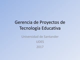 Gerencia de Proyectos de
Tecnología Educativa
Universidad de Santander
UDES
2017
 