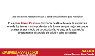 ¿No cree que es necesario evaluar la salud constantemente para mejorarla?


 Pues para Jaime Castro a diferencia de Gina Parody, la calidad es
uno de los temas más importantes y la forma en que mejor se puede
   evaluar es por medio de la ciudadanía, ya que, es la que recibe
         directamente el servicio de salud y sabe su calidad.




                                                                           SALUD
                                                         Jaime Castro – Gina Parody
 