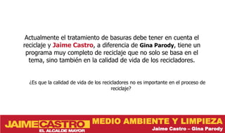 Actualmente el tratamiento de basuras debe tener en cuenta el
reciclaje y Jaime Castro, a diferencia de Gina Parody, tiene un
 programa muy completo de reciclaje que no solo se basa en el
  tema, sino también en la calidad de vida de los recicladores.


  ¿Es que la calidad de vida de los recicladores no es importante en el proceso de
                                        reciclaje?




                              MEDIO AMBIENTE Y LIMPIEZA
                                                         Jaime Castro – Gina Parody
 