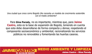 Una ciudad que crece como Bogotá ¿No necesita un modelo de crecimiento sostenible
                             con el medio ambiente?


   Para Gina Parody, no es importante, mientras que, para Jaime
 Castro, esta es la base de expansión de Bogotá, teniendo en cuenta
que esta debe desarrollarse de forma compacta y densa; respetando el
 componente socioeconómico y ambiental; racionalizando los servicios
      públicos no renovables y fomentando las huertas caseras.




                                MEDIO AMBIENTE Y LIMPIEZA
                                                          Jaime Castro – Gina Parody
 