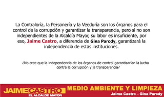 La Contraloría, la Personería y la Veeduría son los órganos para el
control de la corrupción y garantizar la transparencia, pero si no son
  independientes de la Alcaldía Mayor, su labor es insuficiente, por
   eso, Jaime Castro, a diferencia de Gina Parody, garantizará la
                independencia de estas instituciones.


    ¿No cree que la independencia de los órganos de control garantizarían la lucha
                         contra la corrupción y la transparencia?




                               MEDIO AMBIENTE Y LIMPIEZA
                                                          Jaime Castro – Gina Parody
 