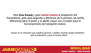 Para Gina Parody y para Jaime Castro la ampliación del
Transmilenio, pero para segundo a diferencia de la primera, las tarifas
   diferencias para el joven y el adulto mayor son cruciales para el
                funcionamiento de transporte masivo.


    ¿Acaso no es necesario que nuestros jóvenes y adultos mayores tengan beneficios
                         para la educación y para la tercera edad?




                                                                    MOVILIDAD
                                                          Jaime Castro – Gina Parody
 