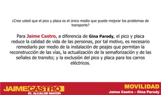 ¿Cree usted que el pico y placa es el único medio que puede mejorar los problemas de
                                       transporte?


    Para Jaime Castro, a diferencia de Gina Parody, el pico y placa
 reduce la calidad de vida de las personas, por tal motivo, es necesario
   remediarlo por medio de la instalación de peajes que permitan la
reconstrucción de las vías, la actualización de la semaforización y de las
   señales de transito; y la exclusión del pico y placa para los carros
                                eléctricos.




                                                                     MOVILIDAD
                                                            Jaime Castro – Gina Parody
 