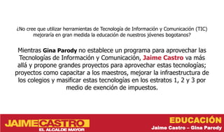 ¿No cree que utilizar herramientas de Tecnología de Información y Comunicación (TIC)
       mejoraría en gran medida la educación de nuestros jóvenes bogotanos?


 Mientras Gina Parody no establece un programa para aprovechar las
  Tecnologías de Información y Comunicación, Jaime Castro va más
 allá y propone grandes proyectos para aprovechar estas tecnologías;
proyectos como capacitar a los maestros, mejorar la infraestructura de
 los colegios y masificar estas tecnologías en los estratos 1, 2 y 3 por
                   medio de exención de impuestos.




                                                                   EDUCACIÓN
                                                           Jaime Castro – Gina Parody
 