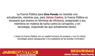 La Fuerza Pública para Gina Parody no necesita una
actualización, mientras que, para Jaime Castro, la Fuerza Pública es
  necesario que avance en términos de eficiencia, preparando a sus
       miembros en materia de lucha contra la corrupción, y en
          tecnología, mejorando las que actualmente tienen.


     ¿ Acaso la Fuerza Pública con un capital humano sin preparar y con la misma
         tecnología podrá salvaguardar a la ciudadanía de las bandas criminales?




                                                                SEGURIDAD
                                                         Jaime Castro – Gina Parody
 
