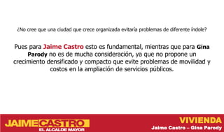 ¿No cree que una ciudad que crece organizada evitaría problemas de diferente índole?


Pues para Jaime Castro esto es fundamental, mientras que para Gina
     Parody no es de mucha consideración, ya que no propone un
crecimiento densificado y compacto que evite problemas de movilidad y
             costos en la ampliación de servicios públicos.




                                                                        VIVIENDA
                                                            Jaime Castro – Gina Parody
 