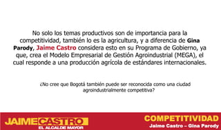 No solo los temas productivos son de importancia para la
  competitividad, también lo es la agricultura, y a diferencia de Gina
Parody, Jaime Castro considera esto en su Programa de Gobierno, ya
 que, crea el Modelo Empresarial de Gestión Agroindustrial (MEGA), el
cual responde a una producción agrícola de estándares internacionales.


         ¿No cree que Bogotá también puede ser reconocida como una ciudad
                           agroindustrialmente competitiva?




                                                     COMPETITIVIDAD
                                                       Jaime Castro – Gina Parody
 