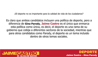 ¿El deporte no es importante para la calidad de vida de los ciudadanos?


Es claro que ambos candidatos incluyen una política de deporte, pero a
  diferencia de Gina Parody, Jaime Castro es el único que enmarca
    esta política como única, es decir, el deporte es una rama de su
gobierno que cobija a diferentes sectores de la sociedad, mientras que
  para otros candidatos como Parody, el deporte es un tema incluido
                     dentro de otros temas sociales.




                                                                        DEPORTE
                                                           Jaime Castro – Gina Parody
 