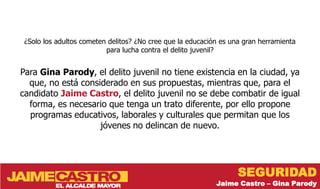¿Solo los adultos cometen delitos? ¿No cree que la educación es una gran herramienta
                          para lucha contra el delito juvenil?


Para Gina Parody, el delito juvenil no tiene existencia en la ciudad, ya
  que, no está considerado en sus propuestas, mientras que, para el
candidato Jaime Castro, el delito juvenil no se debe combatir de igual
  forma, es necesario que tenga un trato diferente, por ello propone
  programas educativos, laborales y culturales que permitan que los
                    jóvenes no delincan de nuevo.




                                                                   SEGURIDAD
                                                            Jaime Castro – Gina Parody
 
