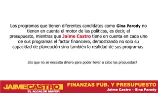Los programas que tienen diferentes candidatos como Gina Parody no
        tienen en cuenta el motor de las políticas, es decir, el
presupuesto, mientras que Jaime Castro tiene en cuenta en cada uno
    de sus programas el factor financiero, demostrando no solo su
 capacidad de planeación sino también la realidad de sus programas.


        ¿Es que no se necesita dinero para poder llevar a cabo las propuestas?




                                 FINANZAS PUB. Y PRESUPUESTO
                                                          Jaime Castro – Gina Parody
 