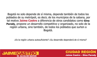 Bogotá no solo depende de sí misma, depende también de todos los
poblados de su metrópoli, es decir, de los municipios de la sabana, por
tal motivo Jaime Castro a diferencia de otros candidatos como Gina
Parody, propone un desarrollo competitivo y organizado, no solo de la
   región urbana, sino también, de todos los poblados que surten a
                               Bogotá.


       ¿Es la región urbana autosuficiente? ¿Su desarrollo dependerá de sí misma?




                                                           CIUDAD REGIÓN
                                                           Jaime Castro – Gina Parody
 
