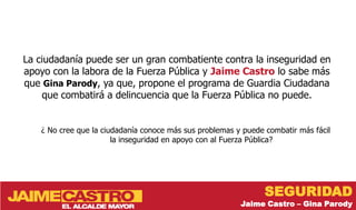 La ciudadanía puede ser un gran combatiente contra la inseguridad en
apoyo con la labora de la Fuerza Pública y Jaime Castro lo sabe más
que Gina Parody, ya que, propone el programa de Guardia Ciudadana
    que combatirá a delincuencia que la Fuerza Pública no puede.


    ¿ No cree que la ciudadanía conoce más sus problemas y puede combatir más fácil
                        la inseguridad en apoyo con al Fuerza Pública?




                                                                 SEGURIDAD
                                                          Jaime Castro – Gina Parody
 