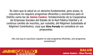 Es claro que la salud es un derecho fundamental, pero acaso, la
  coyuntura no requiere programas eficientes y económicos para el
Distrito como los de Jaime Castro: fortalecimiento de la Cooperativa
   de Empresas Sociales del Estado de la Red Pública Distrital y el
continuo cambio de inscritos, por subsidio, del Régimen Subsidiado al
  Régimen Contributivo, cosa que Gina Parody no considera en sus
                              propuestas.


    ¿No cree que la coyuntura requiere no solo programas eficientes, sino programas
                                       económicos?



                                                                             SALUD
                                                          Jaime Castro – Gina Parody
 