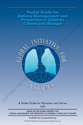 Pocket Guide for
            Asthma Management and
             Prevention in Children
              5 Years and Younger




                                                                       E!
                                                                      C
                                                                   U
                                                                  D
                                                                  O
                                                                 R
                                                               EP
                                                              R
                                                          R
                                                          O
                                                R
                                              TE
                                            AL
                                         T
                                     O
                                    N
                                 O
                             -D
                           L
                       IA
                   ER
                AT
              M
            D
        TE




                                                      ®
        H
    IG
    R
PY
O
C




            A Pocket Guide for Physicians and Nurses
                                    2009

                   BASED ON THE GLOBAL STRATEGY FOR
    ASTHMA MANAGEMENT AND PREVENTION IN CHILDREN 5 YEARS AND YOUNGER

                       Available from www.ginasthma.org
                  © 2010 Medical Communications Resources, Inc
 