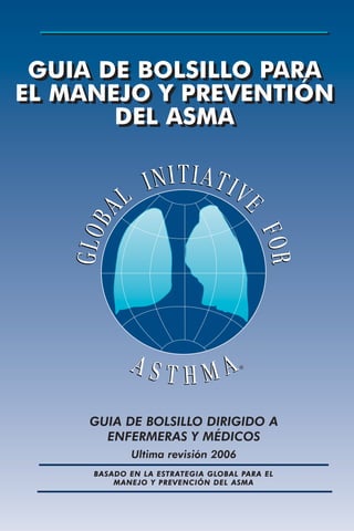 GUIA DE BOLSILLO PARA
EL MANEJO Y PREVENTIÓN
DEL ASMA
GUIA DE BOLSILLO PARA
EL MANEJO Y PREVENTIÓN
DEL ASMA
GUIA DE BOLSILLO DIRIGIDO A
ENFERMERAS Y MÉDICOS
Ultima revisión 2006
BASADO EN LA ESTRATEGIA GLOBAL PARA EL
MANEJO Y PREVENCIÓN DEL ASMA
®
 