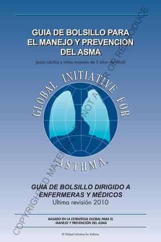 GUIA DE BOLSILLO PARA
EL MANEJO Y PREVENCIÓN
DEL ASMA
GUIA DE BOLSILLO DIRIGIDO A
ENFERMERAS Y MÉDICOS
Ultima revisión 2010
®
(para adultos y niños mayores de 5 años de edad)
BASADO EN LA ESTRATEGIA GLOBAL PARA EL
MANEJO Y PREVENCIÓN DEL ASMA
© Global Initiative for Asthma
COPYRIGHTEDMATERIAL-DO
NOTALTERORREPRODUCE
 