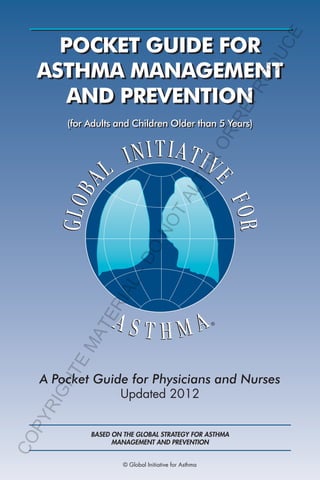 PR
OD
UC
E

RE

POCKET GUIDE FOR
ASTHMA MANAGEMENT
AND PREVENTION

GH
TE

MA

TE

RI
A

L-

DO

NO
TA

LT

ER

OR

(for Adults and Children Older than 5 Years)

CO

PY

RI

A Pocket Guide for Physicians and Nurses
Updated 2012

BASED ON THE GLOBAL STRATEGY FOR ASTHMA
MANAGEMENT AND PREVENTION
© Global Initiative for Asthma

 