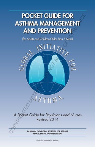 POCKET GUIDE FOR
ASTHMA MANAGEMENT
AND PREVENTION
A Pocket Guide for Physicians and Nurses
Revised 2014
(for Adults and Children Older than 5 Years)
BASED ON THE GLOBAL STRATEGY FOR ASTHMA
MANAGEMENT AND PREVENTION
© Global Initiative for Asthma
COPYRIGHTED
MATERIAL-DO
NOTALTER
OR
REPRODUCE
 