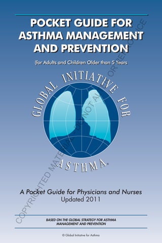 RE

PR
OD

UC

E

POCKET GUIDE FOR
ASTHMA MANAGEMENT
AND PREVENTION

IG
HT
E

D

MA

TE

RI

AL

-D
O

NO

TA
LT
ER

OR

(for Adults and Children Older than 5 Years

CO

PY
R

A Pocket Guide for Physicians and Nurses
Updated 2011

BASED ON THE GLOBAL STRATEGY FOR ASTHMA
MANAGEMENT AND PREVENTION
© Global Initiative for Asthma

 