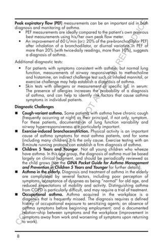 8
Peak expiratory flow (PEF) measurements can be an important aid in both
diagnosis and monitoring of asthma.
•	 PEF measurements are ideally compared to the patient’s own previous
best measurements using his/her own peak flow meter.
•	 An improvement of 60 L/min (or≥ 20% of the pre-bronchodilator PEF)
after inhalation of a bronchodilator, or diurnal variation in PEF of
more than 20% (with twice-daily readings, more than 10%), suggests
a diagnosis of asthma.
Additional diagnostic tests:
•	 For patients with symptoms consistent with asthma, but normal lung
function, measurements of airway responsiveness to methacholine
and histamine, an indirect challenge test such as inhaled mannitol, or
exercise challenge may help establish a diagnosis of asthma.
•	 Skin tests with allergens or measurement of specific IgE in serum:
The presence of allergies increases the probability of a diagnosis
of asthma, and can help to identify risk factors that cause asthma
symptoms in individual patients.
Diagnostic Challenges
„„ Cough-variant asthma. Some patients with asthma have chronic cough
(frequently occurring at night) as their principal, if not only, symptom.
For these patients, documentation of lung function variability and
airway hyperresponsiveness are particularly important.
„„ Exercise-induced bronchoconstriction. Physical activity is an important
cause of asthma symptoms for most asthma patients, and for some
(including many children) it is the only cause. Exercise testing with an
8-minute running protocol can establish a firm diagnosis of asthma.
„„ Children 5 Years and Younger. Not all young children who wheeze
have asthma. In this age group, the diagnosis of asthma must be based
largely on clinical judgment, and should be periodically reviewed as
the child grows (see the GINA Pocket Guide for Asthma Management
and Prevention in Children 5 Years and Younger for further details).
„„ Asthma in the elderly. Diagnosis and treatment of asthma in the elderly
are complicated by several factors, including poor perception of
symptoms, acceptance of dyspnea as being “normal” for old age, and
reduced expectations of mobility and activity. Distinguishing asthma
from COPD is particularly difficult, and may require a trial of treatment.
„„ Occupational asthma. Asthma acquired in the workplace is a
diagnosis that is frequently missed. The diagnosis requires a defined
history of occupational exposure to sensitizing agents; an absence of
asthma symptoms before beginning employment; and a documented
relation¬ship between symptoms and the workplace (improvement in
symptoms away from work and worsening of symptoms upon returning
to work).
COPYRIGHTED
MATERIAL-DO
NOTALTER
OR
REPRODUCE
 