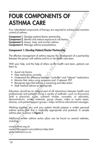 10
FOUR COMPONENTS OF
ASTHMA CARE
Four interrelated components of therapy are required to achieve and maintain
control of asthma:
Component 1. Develop patient/doctor partnership
Component 2. Identify and reduce exposure to risk factors
Component 3. Assess, treat, and monitor asthma
Component 4. Manage asthma exacerbations
Component 1: Develop Patient/Doctor Partnership
The effective management of asthma requires the development of a partnership
between the person with asthma and his or her health care team.
With your help, and the help of others on the health care team, patients can
learn to:
•	 Avoid risk factors
•	 Take medications correctly
•	 Understand the difference between "controller" and "reliever" medications
•	 Monitor their status using symptoms and, if relevant, PEF
•	 Recognize signs that asthma is worsening and take action
•	 Seek medical advice as appropriate
Education should be an integral part of all interactions between health care
professionals and patients. Using a variety of methods—such as discussions
(with a physician, nurse, outreach worker, counselor, or educator),
demonstrations, written materials, group classes, video or audio tapes,
dramas, and patient support groups—helps reinforce educational messages.
Working together, you and your patient should prepare a written personal
asthma action plan that is medically appropriate and practical. A sample
asthma plan is shown in Figure 3.
Additional written asthma action plans can be found on several websites,
including:
www.asthma.org.uk
www.nhlbisupport.com/asthma/index.html
www.asthmanz.co.nz
COPYRIGHTED
MATERIAL-DO
NOTALTER
OR
REPRODUCE
 
