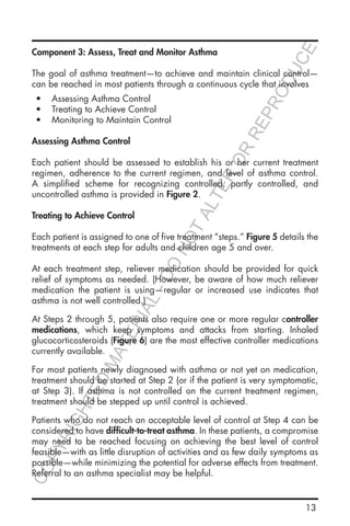 13
Component 3: Assess, Treat and Monitor Asthma
The goal of asthma treatment—to achieve and maintain clinical control—
can be reached in most patients through a continuous cycle that involves
•	 Assessing Asthma Control
•	 Treating to Achieve Control
•	 Monitoring to Maintain Control
Assessing Asthma Control
Each patient should be assessed to establish his or her current treatment
regimen, adherence to the current regimen, and level of asthma control.
A simplified scheme for recognizing controlled, partly controlled, and
uncontrolled asthma is provided in Figure 2.
Treating to Achieve Control
Each patient is assigned to one of five treatment “steps.” Figure 5 details the
treatments at each step for adults and children age 5 and over.
At each treatment step, reliever medication should be provided for quick
relief of symptoms as needed. (However, be aware of how much reliever
medication the patient is using—regular or increased use indicates that
asthma is not well controlled.)
At Steps 2 through 5, patients also require one or more regular controller
medications, which keep symptoms and attacks from starting. Inhaled
glucocorticosteroids (Figure 6) are the most effective controller medications
currently available.
For most patients newly diagnosed with asthma or not yet on medication,
treatment should be started at Step 2 (or if the patient is very symptomatic,
at Step 3). If asthma is not controlled on the current treatment regimen,
treatment should be stepped up until control is achieved.
Patients who do not reach an acceptable level of control at Step 4 can be
considered to have difficult-to-treat asthma. In these patients, a compromise
may need to be reached focusing on achieving the best level of control
feasible—with as little disruption of activities and as few daily symptoms as
possible—while minimizing the potential for adverse effects from treatment.
Referral to an asthma specialist may be helpful.
COPYRIGHTED
MATERIAL-DO
NOTALTER
OR
REPRODUCE
 