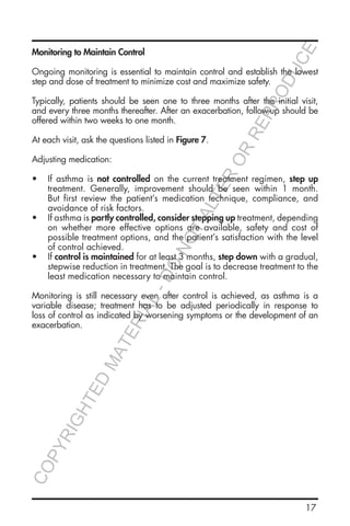 17
Monitoring to Maintain Control
Ongoing monitoring is essential to maintain control and establish the lowest
step and dose of treatment to minimize cost and maximize safety.
Typically, patients should be seen one to three months after the initial visit,
and every three months thereafter. After an exacerbation, follow-up should be
offered within two weeks to one month.
At each visit, ask the questions listed in Figure 7.
Adjusting medication:
•	 If asthma is not controlled on the current treatment regimen, step up
treatment. Generally, improvement should be seen within 1 month.
But first review the patient’s medication technique, compliance, and
avoidance of risk factors.
•	 If asthma is partly controlled, consider stepping up treatment, depending
on whether more effective options are available, safety and cost of
possible treatment options, and the patient’s satisfaction with the level
of control achieved.
•	 If control is maintained for at least 3 months, step down with a gradual,
stepwise reduction in treatment. The goal is to decrease treatment to the
least medication necessary to maintain control.
Monitoring is still necessary even after control is achieved, as asthma is a
variable disease; treatment has to be adjusted periodically in response to
loss of control as indicated by worsening symptoms or the development of an
exacerbation.
COPYRIGHTED
MATERIAL-DO
NOTALTER
OR
REPRODUCE
 