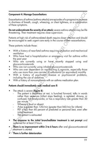19
Component 4: Manage Exacerbations
Exacerbations of asthma (asthma attacks) are episodes of a progressive increase
in shortness of breath, cough, wheezing, or chest tightness, or a combination
of these symptoms.
Do not underestimate the severity of an attack; severe asthma attacks may be life
threatening. Their treatment requires close supervision.
Patients at high risk of asthma-related death require closer attention and should
be encouraged to seek urgent care early in the course of their exacerbations.
These patients include those:
•	 With a history of near-fatal asthma requiring intubation and mechanical
ventilation
•	 Who have had a hospitalization or emergency visit for asthma within
the past year
•	 Who are currently using or have recently stopped using oral
glucocorticosteroids
•	 Who are not currently using inhaled glucocorticosteroids
•	 Who are over dependent on rapid-acting β2
-agnoists, especially those
who use more than one canister of salbutamol (or equivalent) monthly
•	 With a history of psychiatric disease or psychosocial problems,
including the use of sedatives
•	 With a history of noncompliance with an asthma medication plan
Patients should immediately seek medical care if:
•	 The attack is severe (Figure 8):
-- The patient is breathless at rest, is hunched forward, talks in words
rather than sentences (infant stops feeding), is agitated, drowsy, or
confused, has bradycardia, or has a respiratory rate greater than 30
per minute
-- Wheeze is loud or absent
-- -Pulse is greater than 120/min (greater than160/min for infants)
-- PEF is less than 60 percent of predicted or personal best, even after
initial treatment
-- The patient is exhausted
•	 The response to the initial bronchodilator treatment is not prompt and
sustained for at least 3 hours
•	 There is no improvement within 2 to 6 hours after oral glucocorticosteroid
treatment is started
•	 There is further deterioration
COPYRIGHTED
MATERIAL-DO
NOTALTER
OR
REPRODUCE
 
