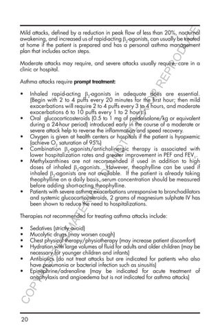 20
Mild attacks, defined by a reduction in peak flow of less than 20%, nocturnal
awakening, and increased us of rapid-acting β2
-agonists, can usually be treated
at home if the patient is prepared and has a personal asthma management
plan that includes action steps.
Moderate attacks may require, and severe attacks usually require, care in a
clinic or hospital.
Asthma attacks require prompt treatment:
•	 Inhaled rapid-acting β2
-agonists in adequate does are essential.
(Begin with 2 to 4 puffs every 20 minutes for the first hour; then mild
exacerbations will require 2 to 4 puffs every 3 to 4 hours, and moderate
exacerbations 6 to 10 puffs every 1 to 2 hours.)
•	 Oral glucocorticosteroids (0.5 to 1 mg of prednisolone/kg or equivalent
during a 24-hour period) introduced early in the course of a moderate or
severe attack help to reverse the inflammation and speed recovery.
•	 Oxygen is given at health centers or hospitals if the patient is hyopxemic
(achieve O2
saturation of 95%)
•	 Combination β2
-agonists/anticholinergic therapy is associated with
lower hospitalization rates and greater improvement in PEF and FEV1
.
•	 Methylxanthines are not recommended if used in addition to high
doses of inhaled β2
-agonists. However, theophylline can be used if
inhaled β2
-agonists are not available. If the patient is already taking
theophylline on a daily basis, serum concentration should be measured
before adding short-acting theophylline.
•	 Patients with severe asthma exacerbations unresponsive to bronchodilators
and systemic glucocorticosteroids, 2 grams of magnesium sulphate IV has
been shown to reduce the need to hospitalizations.
Therapies not recommended for treating asthma attacks include:
•	 Sedatives (strictly avoid)
•	 Mucolytic drugs (may worsen cough)
•	 Chest physical therapy/physiotherapy (may increase patient discomfort)
•	 Hydration with large volumes of fluid for adults and older children (may be
necessary for younger children and infants)
•	 Antibiotics (do not treat attacks but are indicated for patients who also
have pneumonia or bacterial infection such as sinusitis)
•	 Epinephrine/adrenaline (may be indicated for acute treatment of
anaphylaxis and angioedema but is not indicated for asthma attacks)
COPYRIGHTED
MATERIAL-DO
NOTALTER
OR
REPRODUCE
 