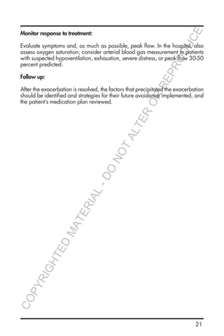 21
Monitor response to treatment:
Evaluate symptoms and, as much as possible, peak flow. In the hospital, also
assess oxygen saturation; consider arterial blood gas measurement in patients
with suspected hypoventilation, exhaustion, severe distress, or peak flow 30-50
percent predicted.
Follow up:
After the exacerbation is resolved, the factors that precipitated the exacerbation
should be identified and strategies for their future avoidance implemented, and
the patient’s medication plan reviewed.
COPYRIGHTED
MATERIAL-DO
NOTALTER
OR
REPRODUCE
 