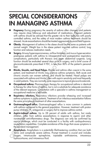 23
SPECIAL CONSIDERATIONS
IN MANAGING ASTHMA
„„ Pregnancy During pregnancy the severity of asthma often changes, and patients
may require close follow-up and adjustment of medications. Pregnant patients
with asthma should be advised that the greater risk to their baby lies with poorly
controlled asthma, and the safety of most modern asthma treatments should be
stressed. Acute exacerbations should be treated aggressively to avoid fetal hypoxia.
„„ Obesity. Management of asthma in the obese should be the same as patients with
normal weight. Weight loss in the obese patient improves asthma control, lung
function and reduces medication needs.
„„ Surgery. Airway hyperresponsiveness, airflow limitation, and mucus hyper-secretion
predispose patients with asthma to intraoperative and postoperative respiratory
complications, particularly with thoracic and upper abdominal surgeries. Lung
function should be evaluated several days prior to surgery, and a brief course of
glucocorticosteroids prescribed if FEV1
is less than 80% of the patient’s personal
best.
„„ Rhinitis, Sinusitis, and Nasal Polyps. Rhinitis and asthma often coexist in the same
patient, and treatment of rhinitis may improve asthma symptoms. Both acute and
chronic sinusitis can worsen asthma, and should be treated. Nasal polyps are
associated with asthma and rhinitis, often with aspirin sensitivity and most frequently
in adult patients. They are normally quite responsive to topical glucocorticosteroids.
„„ Occupational asthma. Pharmacologic therapy for occupational asthma is identical
to therapy for other forms of asthma, but is not a substitute for adequate avoidance
of the relevant exposure. Consultation with a specialist in asthma management or
occupational medicine is advisable.
„„ Respiratory infections. Respiratory infections provoke wheezing and increased
asthma symptoms in many patients. Treatment of an infectious exacerbation follows
the same principles as treatment of other exacerbations.
„„ Gastroesophageal reflux. Gastroesophageal reflux is more common in patients
with asthma compared to the general population. However, treatment with proton
pump inhibitors, H2
antagonists or surgery fail to improve asthma control.
„„ Aspirin-induced asthma. Up to 28 percent of adults with asthma, but rarely
children, suffer from asthma exacerbations in response to aspirin and other
nonsteroidal anti-inflammatory drugs. The diagnosis can only be confirmed by
aspirin challenge, which must be conducted in a facility with cardiopulmonary
resuscitation capabilities. Complete avoidance of the drugs that cause symptoms is
the standard management.
„„ Anaphylaxis. Anaphylaxis is a potentially life-threatening condition that can both
mimic and complicate severe asthma. Prompt treatment is crucial and includes
oxygen, intramuscular epinephrine, injectable antihistamine, intravenous
hydrocortisone, and intravenous fluid.
COPYRIGHTED
MATERIAL-DO
NOTALTER
OR
REPRODUCE
 